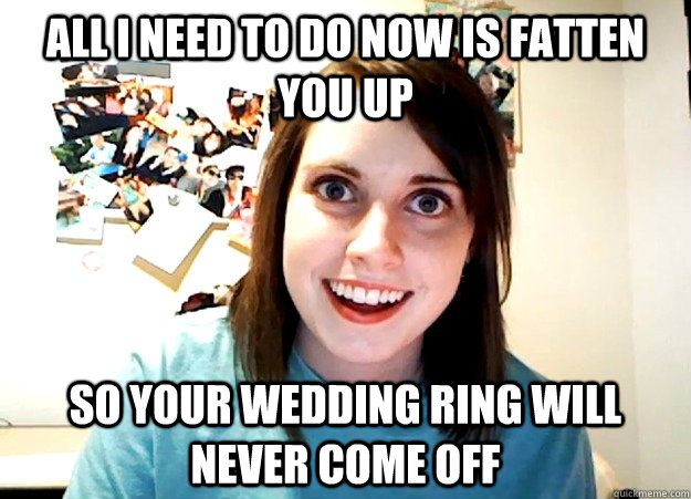 All I need to do now is fatten you up so your wedding ring will never come off - All I need to do now is fatten you up so your wedding ring will never come off  Overly Attached Girlfriend