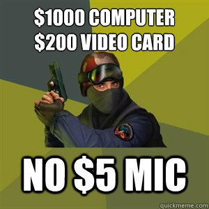 $1000 Computer
$200 video card NO $5 MIC  Counter Strike