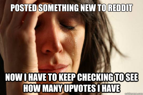 Posted something new to Reddit Now I have to keep checking to see how many upvotes I have  First World Problems