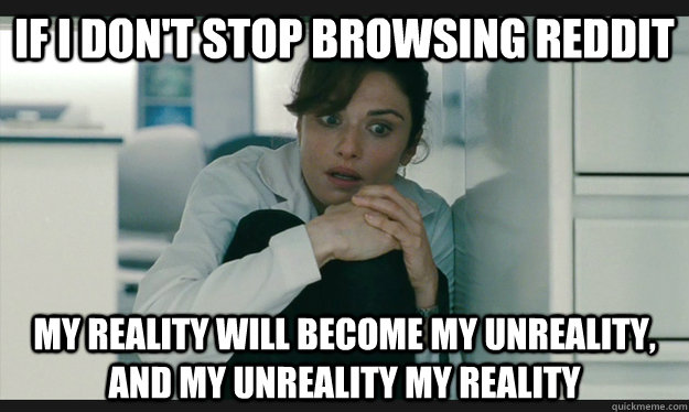 If I don't stop browsing reddit my reality will become my unreality, and my unreality my reality  