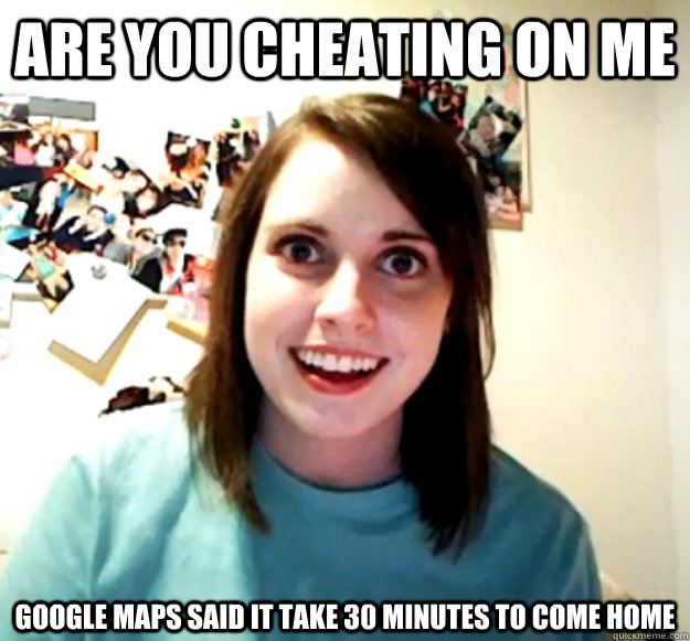 are you cheating on me google maps said it take 30 minutes to come home  Overly Attached Girlfriend