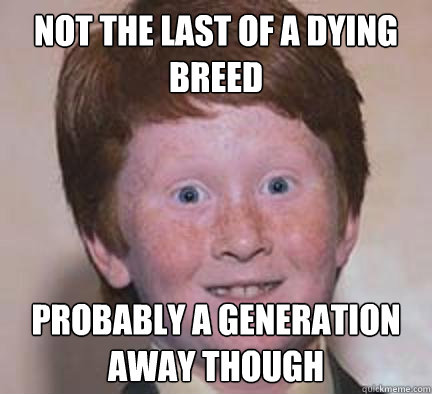 Not the last of a dying breed probably a generation away though  Over Confident Ginger