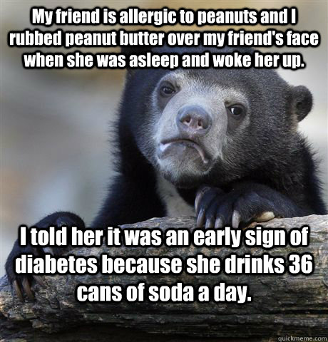 My friend is allergic to peanuts and I rubbed peanut butter over my friend's face when she was asleep and woke her up. I told her it was an early sign of diabetes because she drinks 36 cans of soda a day. - My friend is allergic to peanuts and I rubbed peanut butter over my friend's face when she was asleep and woke her up. I told her it was an early sign of diabetes because she drinks 36 cans of soda a day.  Confession Bear