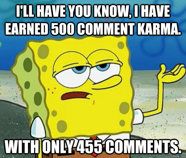 i'll have you know, I have earned 500 comment karma.  With only 455 comments.   Tough Spongebob