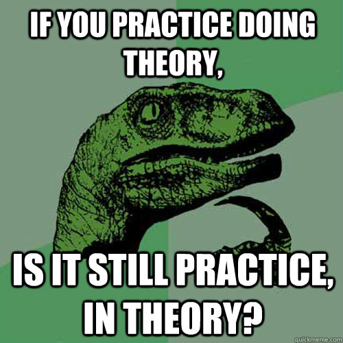 If you practice doing theory, is it still practice, in theory?  Philosoraptor