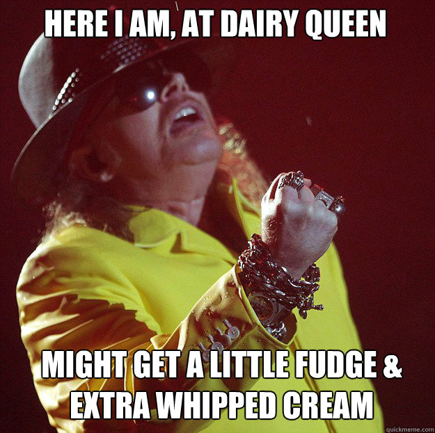 Here i am, at dairy queen might get a little fudge & extra whipped cream  Fat Axl