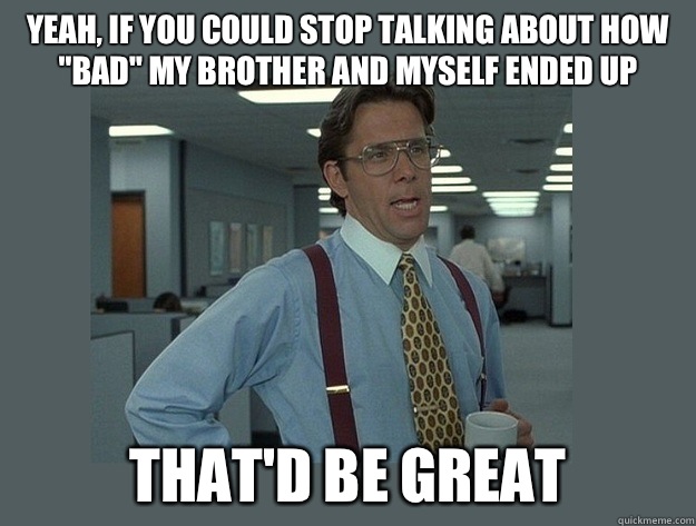 Yeah, if you could stop talking about how 