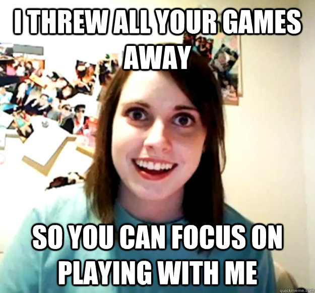 I threw all your games away So you can focus on playing with me - I threw all your games away So you can focus on playing with me  Overly Attached Girlfriend