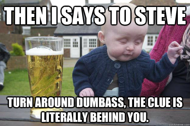 Then I says to Steve Turn around dumbass, the clue is literally behind you.   drunk baby