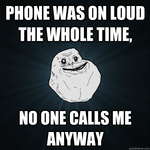 Phone was on loud the whole time, no one calls me anyway  Forever Alone