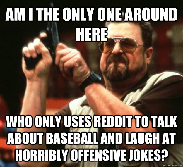 AM I THE ONLY ONE AROUND HERE Who only uses reddit to talk about baseball and laugh at horribly offensive jokes?  Angry Walter