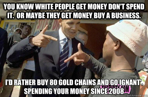 You know white people get money don't spend it.  Or maybe they get money buy a business. I'd rather buy 80 gold chains and go ignant'. 
Spending your money since 2008  - You know white people get money don't spend it.  Or maybe they get money buy a business. I'd rather buy 80 gold chains and go ignant'. 
Spending your money since 2008   obama