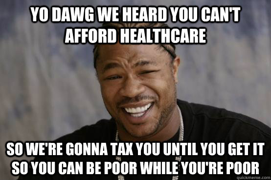 YO DAWG WE HEARD YOU CAN'T AFFORD HEALTHCARE SO WE'RE GONNA TAX YOU UNTIL YOU GET IT SO YOU CAN BE POOR WHILE YOU'RE POOR  YO DAWG