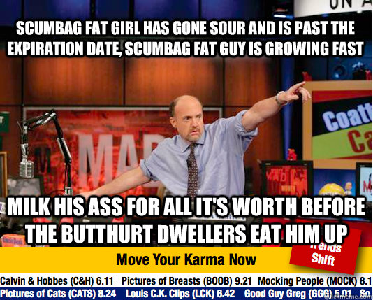 Scumbag Fat Girl has gone sour and is past the expiration date, Scumbag Fat Guy is growing fast Milk his ass for all it's worth before the butthurt dwellers eat him up  Mad Karma with Jim Cramer