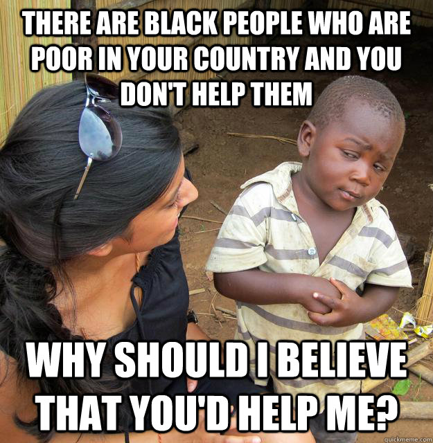 There are black people who are poor in your country and you don't help them why should i believe that you'd help me?  Skeptical Third World Child