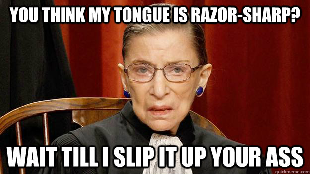 You think my tongue is razor-sharp? Wait till I slip it up your ass  Justice Ruth Bader Ginsburg