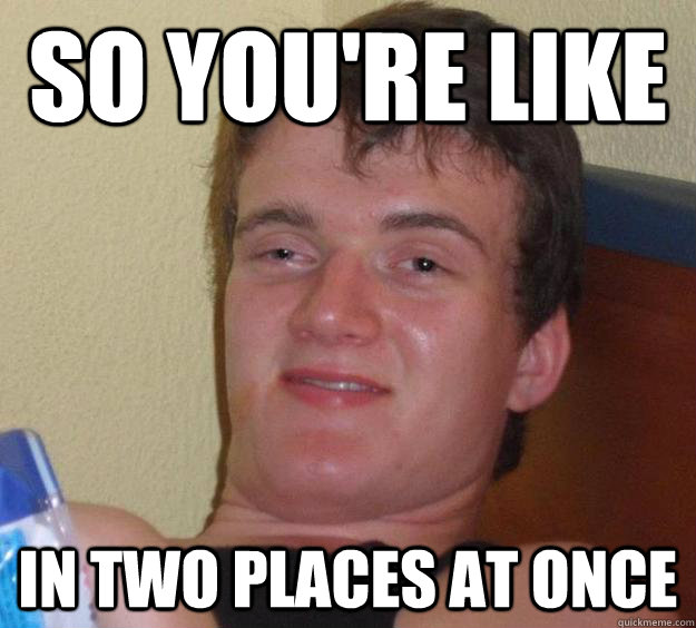 so you're like in two places at once - so you're like in two places at once  10 Guy