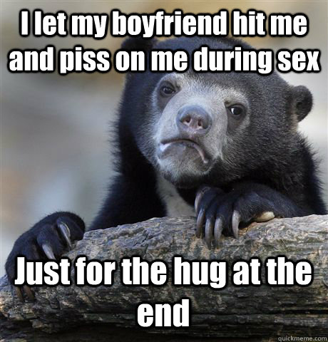 I let my boyfriend hit me and piss on me during sex Just for the hug at the end  Confession Bear