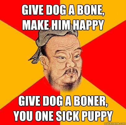 give dog a bone,
make him happy give dog a boner,
you one sick puppy  Confucius says