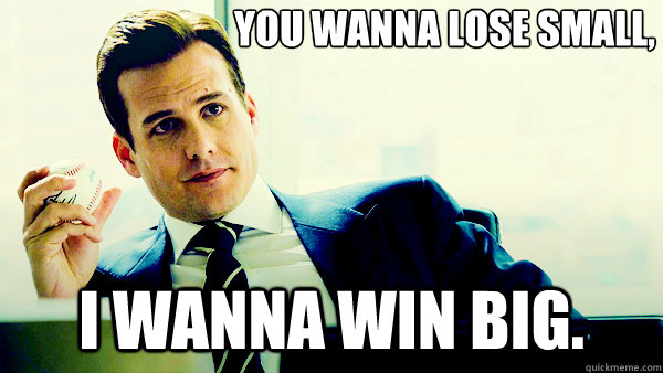 You wanna lose small, i wanna win big.  Harvey Specter