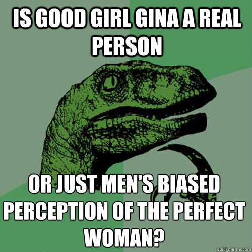 is good girl gina a real person or just men's biased perception of the perfect woman?  Philosoraptor