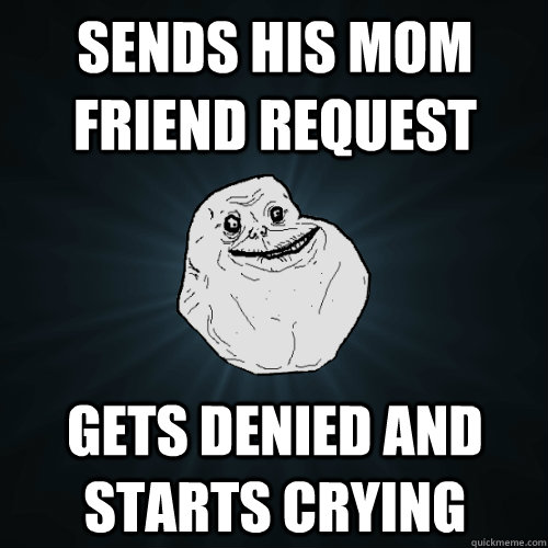 Sends his mom friend request  Gets denied and starts crying  Forever Alone