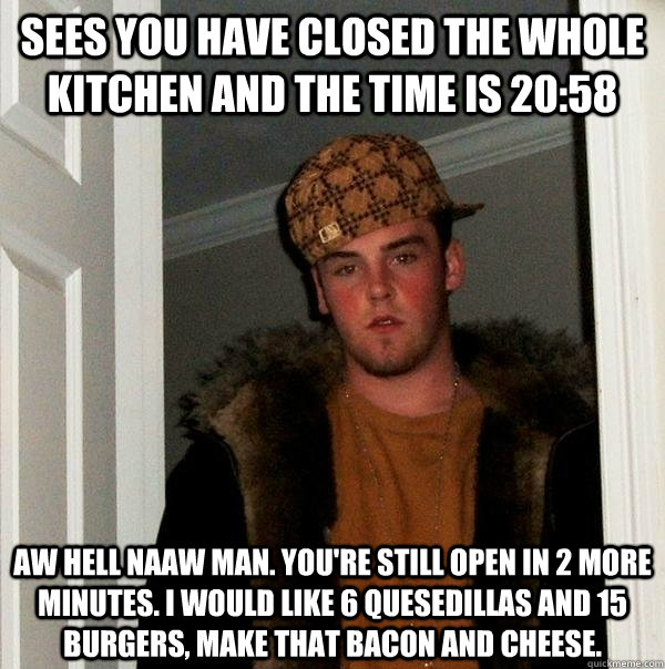 Sees you have closed the whole kitchen and the time is 20:58 Aw hell naaw man. you're still open in 2 more minutes. i would like 6 quesedillas and 15 burgers, make that bacon and cheese. - Sees you have closed the whole kitchen and the time is 20:58 Aw hell naaw man. you're still open in 2 more minutes. i would like 6 quesedillas and 15 burgers, make that bacon and cheese.  Scumbag Steve