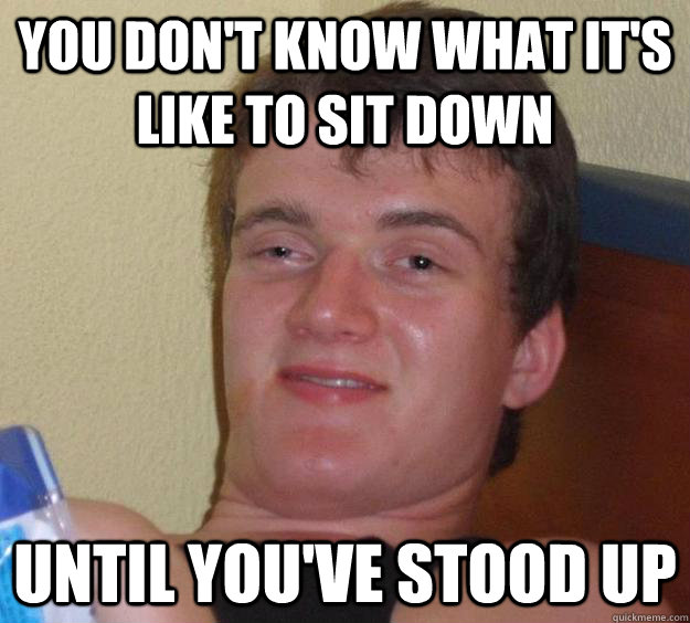 You don't know what it's like to sit down Until you've stood up - You don't know what it's like to sit down Until you've stood up  10 Guy