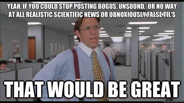 Yeah, if you could stop posting bogus, unsound,  or no way at all realistic scientific news or obnoxiously false TIL's That would be great  Office Space Lumbergh HD