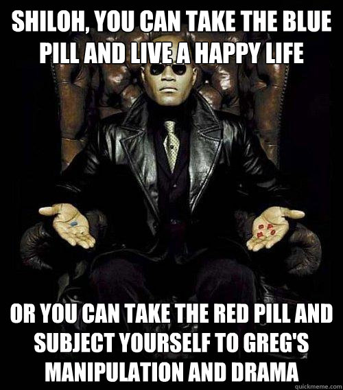 Shiloh, you can take the blue pill and live a happy life Or you can take the red pill and subject yourself to Greg's manipulation and drama - Shiloh, you can take the blue pill and live a happy life Or you can take the red pill and subject yourself to Greg's manipulation and drama  Morpheus