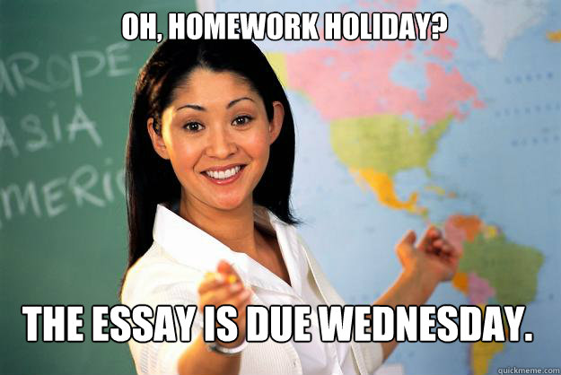 Oh, homework holiday? The essay is due Wednesday.  Unhelpful High School Teacher