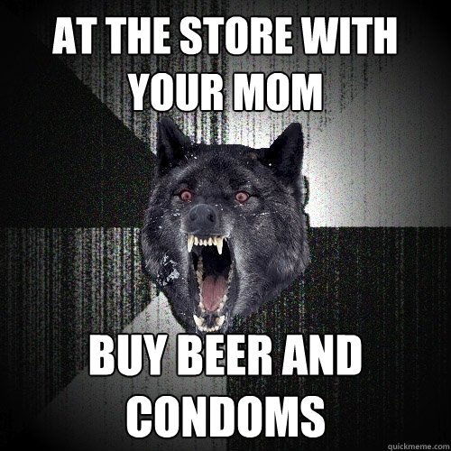 at the store with your mom buy beer and condoms  Insanity Wolf