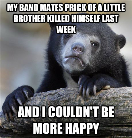 My band mates prick of a little brother killed himself last week  And i couldn't be more happy  Confession Bear