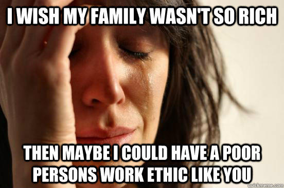 I wish my family wasn't so rich then maybe i could have a poor persons work ethic like you  