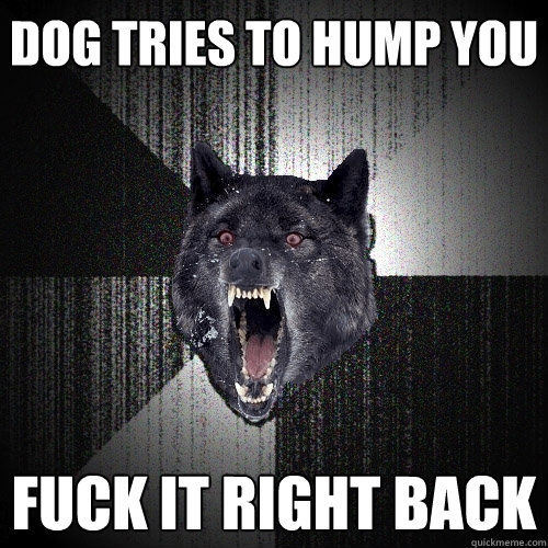 Dog Tries to hump you Fuck it right back  Insanity Wolf