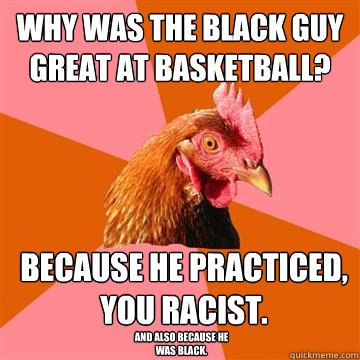 Why was the black guy great at basketball? Because he practiced, you racist. And also because he was black.  - Why was the black guy great at basketball? Because he practiced, you racist. And also because he was black.   Anti-Joke Chicken