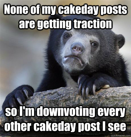 None of my cakeday posts are getting traction so I'm downvoting every other cakeday post I see  Confession Bear