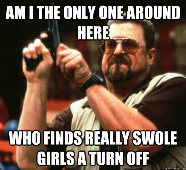 Am I the only one around here who finds really swole girls a turn off  Angry Walter