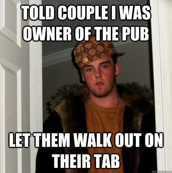 Told Couple I was owner of the pub Let them walk out on their tab - Told Couple I was owner of the pub Let them walk out on their tab  Scumbag Steve