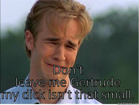  DON'T LEAVE ME GERTRUDE MY DICK ISN'T THAT SMALL. 1990s Problems