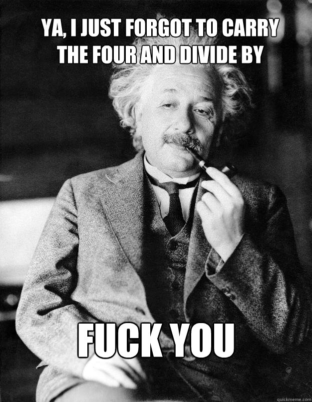 Ya, I just forgot to carry 
the four and divide by FUCK YOU  Einstein