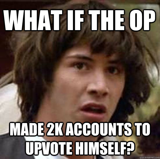 What if the op made 2k accounts to upvote himself?  conspiracy keanu