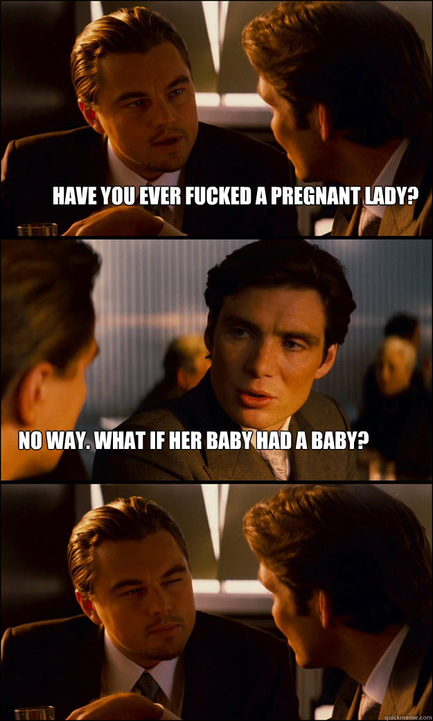 have you ever fucked a pregnant lady? no way. what if her baby had a baby?  Inception