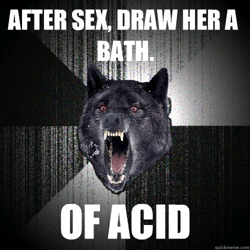 After sex, draw her a bath. OF ACID - After sex, draw her a bath. OF ACID  Insanity Wolf