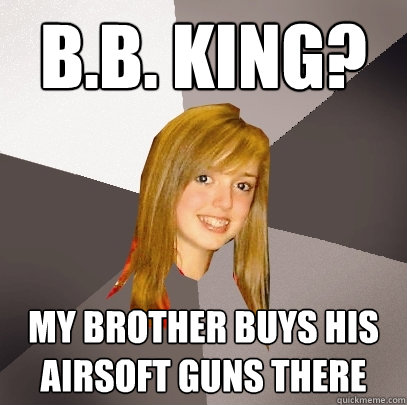 b.b. king? my brother buys his airsoft guns there  Musically Oblivious 8th Grader