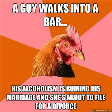 A guy walks into a bar... His alcoholism is ruining his marriage and she's about to file for a divorce - A guy walks into a bar... His alcoholism is ruining his marriage and she's about to file for a divorce  Anti-Joke Chicken