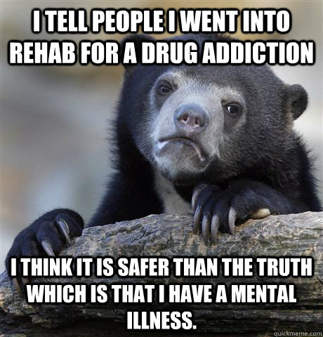 I tell people I went into rehab for a drug addiction I think it is safer than the truth which is that I have a mental illness.  Confession Bear