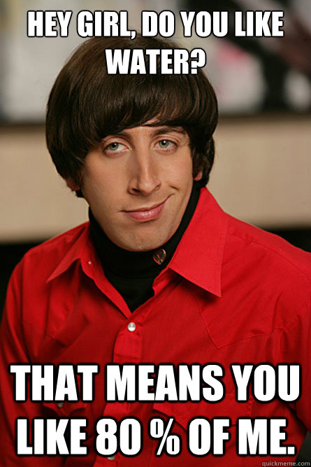 HEY GIRL, DO YOU LIKE WATER? That means you like 80 % of me. - HEY GIRL, DO YOU LIKE WATER? That means you like 80 % of me.  Pickup Line Scientist