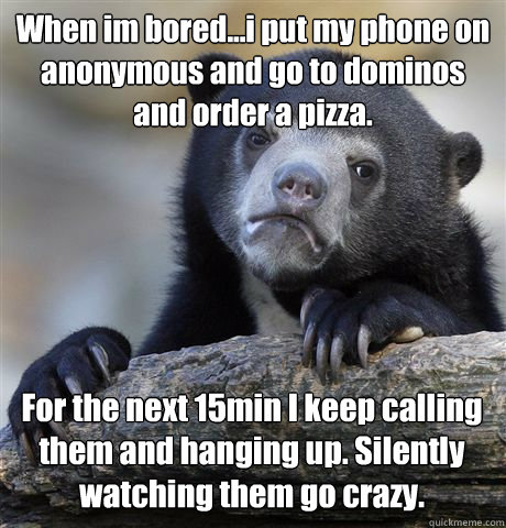 When im bored...i put my phone on anonymous and go to dominos and order a pizza. For the next 15min I keep calling them and hanging up. Silently watching them go crazy. - When im bored...i put my phone on anonymous and go to dominos and order a pizza. For the next 15min I keep calling them and hanging up. Silently watching them go crazy.  Confession Bear