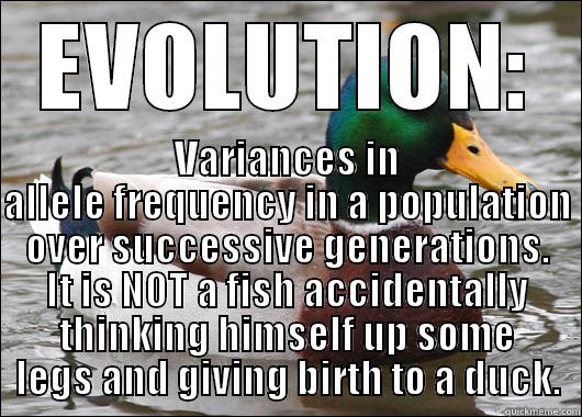 What evolution is. - EVOLUTION: VARIANCES IN ALLELE FREQUENCY IN A POPULATION OVER SUCCESSIVE GENERATIONS. IT IS NOT A FISH ACCIDENTALLY THINKING HIMSELF UP SOME LEGS AND GIVING BIRTH TO A DUCK. Actual Advice Mallard